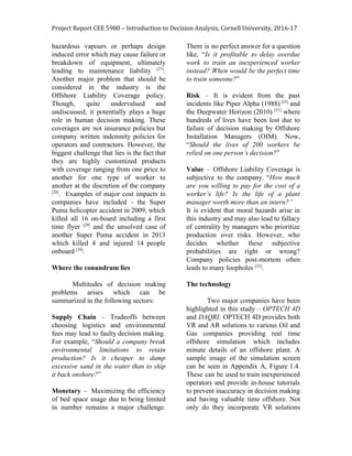 Project Report CEE 5980 – Introduction to Decision Analysis, Cornell University, 2016-17
hazardous vapours or perhaps design
induced error which may cause failure or
breakdown of equipment, ultimately
leading to maintenance liability ​[27]​
.
Another major problem that should be
considered in the industry is the
Offshore Liability Coverage policy.
Though, quite undervalued and
undiscussed, it potentially plays a huge
role in human decision making. These
coverages are not insurance policies but
company written indemnity policies for
operators and contractors. However, the
biggest challenge that lies is the fact that
they are highly customized products
with coverage ranging from one price to
another for one type of worker to
another at the discretion of the company
[28]​
. Examples of major cost impacts to
companies have included - the Super
Puma helicopter accident in 2009, which
killed all 16 on-board including a first
time flyer ​[29]
and the unsolved case of
another Super Puma accident in 2013
which killed 4 and injured 14 people
onboard ​[30]​
.
Where the conundrum lies
Multitudes of decision making
problems arises which can be
summarized in the following sectors:
Supply Chain – Tradeoffs between
choosing logistics and environmental
fees may lead to faulty decision making.
For example, “​Should a company break
environmental limitations to retain
production? Is it cheaper to dump
excessive sand in the water than to ship
it back onshore?”
Monetary – Maximizing the efficiency
of bed space usage due to being limited
in number remains a major challenge.
There is no perfect answer for a question
like, “​Is it profitable to delay overdue
work to train an inexperienced worker
instead? When would be the perfect time
to train someone?”
Risk – It is evident from the past
incidents like Piper Alpha (1988) [25]
and
the Deepwater Horizon (2010) ​[31]
where
hundreds of lives have been lost due to
failure of decision making by Offshore
Installation Managers (OIM). Now,
“​Should the lives of 200 workers be
relied on one person’s decision?”
Value – Offshore Liability Coverage is
subjective to the company. “​How much
are you willing to pay for the cost of a
worker’s life? Is the life of a plant
manager worth more than an intern?”
It is evident that moral hazards arise in
this industry and may also lead to fallacy
of centrality by managers who prioritize
production over risks. However, who
decides whether these subjective
probabilities are right or wrong?
Company policies post-mortem often
leads to many loopholes ​[32]​
.
The technology
Two major companies have been
highlighted in this study – ​OPTECH 4D
and ​DAQRI. OPTECH 4D provides both
VR and AR solutions to various Oil and
Gas companies providing real time
offshore simulation which includes
minute details of an offshore plant. A
sample image of the simulation screen
can be seen in Appendix A, Figure 1.4.
These can be used to train inexperienced
operators and provide in-house tutorials
to prevent inaccuracy in decision making
and having valuable time offshore. Not
only do they incorporate VR solutions
 