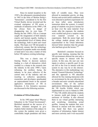 Project Report CEE 5980 – Introduction to Decision Analysis, Cornell University, 2016-17
Since its mental inception in the
1930’s, the subsequent conceptualization
in 1962 in the form of Morton Heilig’s
“Sensorama”, considered to be the first
Virtual Reality device invented and the
eventual emergence of VR across a
multitude of industries in the 1990’s, VR
has always been in danger of
disappearing into its own hype. ​[38]
During the late 1980’s, VR as a concept
caught the imagination of both industry
experts and laymen equally, leading to
an unprecedented level of chatter about
the technology, both in print and visual
media. This hype over VR led people to
collectively assume that the technology
referenced in popular media was already
at hand and it was only a matter of time
before VR replaces existing technology.
This was a classic case of
framing blocks in decision analysis
leading to a lack of alternatives which
resulted in a slump in the research into
the industry in the early 1990’s. Upon
reframing the problem facing the
industry to be more reflective of the
current state of the industry and not
resorting to collective speculation,
researchers and developers spearheaded
an unprecedented boom in the sectoral
applicative introduction of VR in
Education. A few formative successes
are discussed in the following sections.
Evolution of VR in Education:
In his 1993 paper titled “Physics
Education in the Virtual Environment”,
Brelsford reported on the success of a
Physics simulator designed to give
students better intuition of the subject. In
this system the students were given a
controllable length pendulum and three
balls of variable mass. They were
allowed to manipulate gravity, air drag,
friction and several initial conditions and
were directed to perform experiments for
an hour (after some introductory
instruction about the system). A control
group of students was given a lecture for
an hour over the same material. Four
weeks after the exposure, the students
were recalled and given a surprise exam
over material covered in the
experiments. Both the junior high and
the college student groups who had
experimented in the virtual laboratory
showed better retention than the groups
who had been given the lecture.​ [39]
Brelsford’s simulator focused on
specific task training, meaning that the
VR environment allowed the user only a
specific means to interact with the
system. In this case, the user can vary
inputs to achieve a specific goal. It was
not left to the User to interact with the
system in any way he or she chooses.
The alternative to this methodology was
termed “General Education Technology”
and this approach to VR education
allowed for free running interaction with
an environment by the user allowing for
a broader and more versatile educational
environment. One of the earliest
applications following this approach was
the VR Gorilla Exhibit which was
implemented in a zoo in Atlanta in 1998.
[40]
This VR exhibit allowed the students
to interact, mold and change a mock
enclosure of Gorillas. It also allowed
them to see virtual gorillas interacting
and socializing, mimicking actual
gorillas. Among the students that were
allowed to interact with this exhibit, it
was found that there was greater
retention of information, higher interest
and more curiosity and it was successful
 