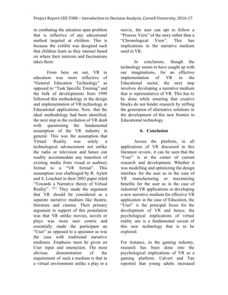 Project Report CEE 5980 – Introduction to Decision Analysis, Cornell University, 2016-17
in combating the attention span problem
that is reflective of any educational
method targeted at children. This is
because the exhibit was designed such
that children learn as they interact based
on where their interests and fascinations
takes them.
From here on out, VR in
education was more reflective of
“General Education Technology” as
opposed to “Task Specific Training” and
the bulk of developments from 1998
followed this methodology in the design
and implementation of VR technology in
Educational applications. Now, that the
ideal methodology had been identified,
the next step in the evolution of VR dealt
with questioning the fundamental
assumption of the VR industry in
general. This was the assumption that
Virtual Reality was solely a
technological advancement not unlike
the radio or television and hence can
readily accommodate any transition of
existing media from visual or auditory
format to a “VR format”. This
assumption was challenged by R. Aylett
and S. Louchart in their 2003 paper titled
“Towards a Narrative theory of Virtual
Reality”. ​[41]
They made the argument
that VR should be considered as a
separate narrative medium like theatre,
literature and cinema. Their primary
argument in support of this postulation
was that VR unlike movies, novels or
plays was more user centric and
essentially made the participant an
“User” as opposed to a spectator as was
the case with traditional narrative
mediums. Emphasis must be given on
User input and interaction. The most
obvious demonstration of the
requirement of such a medium is that in
a virtual environment unlike a play or a
movie, the user can opt to follow a
“Process View” of the story rather than a
“Chronological View”. This has
implications in the narrative medium
used in VR.
In conclusion, though the
technology seems to have caught up with
our imaginations, for an effective
implementation of VR in the
Educational sector, the next step
involves developing a narrative medium
that is representative of VR. This has to
be done while ensuring that creative
blocks do not hinder research by stifling
the generation of alternative solutions in
the development of this new frontier in
Educational technology.
6. Conclusion
Across the platform, in all
applications of VR discussed in this
literature review, it can be seen that the
“User” is at the center of current
research and development. Whether it
was modelling and optimizing the design
interface for the user as in the case of
VR manufacturing or maximizing
benefits for the user as in the case of
industrial VR applications or developing
a new narrative medium for effective VR
application in the case of Education, the
“User” is the principal focus for the
development of VR and hence, the
psychological implications of virtual
reality use is a fundamental caveat of
this new technology that is to be
explored.
For instance, in the gaming industry,
research has been done into the
psychological implications of VR as a
gaming platform. Calvert and Tan
reported that young adults increased
 
