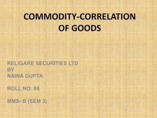 COMMODITY-CORRELATION
OF GOODS
RELIGARE SECURITIES LTD
BY
NAINA GUPTA
ROLL NO: 06
MMS- B (SEM 3)
 