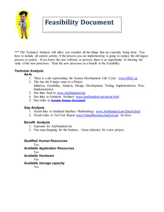 Feasibility Document
*** The Technical Analysis will allow you consider all the things that are currently being done. You
have to include all current activity if the process you are implementing is going to replace the old legacy
process or system. If you know the new software or process, there is an opportunity of showing the
value of the new processes. Treat the new processes as a benefit to the Feasibility.
Technical Analysis
As-Is
1. There is a site representing the System Development Life Cycle. www.SDLC.us
2. This has the 8 major steps in a Project
Initiation, Feasibility, Analysis, Design, Development, Testing, Implementation, Post-
Implementation
3. Has links back to www.AnyStandard.net
4. Has links to Solutions Architect www.AnyStandard.net/about.html
5. Has Links to Sample Design Document
Gap Analysis
1. Needs links to Standard Interface Methodology www.AnyStandard.net/ifmeth.html
2. Needs Links to Test Exit Report www.VirtualBusinessAnalyst.net /ter.docx
Benefit Analysis
1. Exposure for AnyStandard.net
2. One stop shopping for the business. Great reference for a new project.
Qualified Human Resources
Yes
Available Application Resources
Yes
Available Hardware
Yes
Available storage capacity
Yes
 