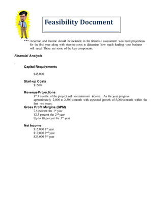 Feasibility Document
***. Revenue and Income should be included in the financial assessment You need projections
for the first year along with start-up costs to determine how much funding your business
will need. These are some of the key components.
Financial Analysis
.
Capital Requirements
$45,000
Start-up Costs
$1500
Revenue Projections
1st 3 months of the project will see minimum income. As the year progress
approximately 2,000 to 2,500 a month with expected growth of 5,000 a month within the
first two years.
Gross Profit Margins (GPM)
7.5 percent the 1st year
12.3 percent the 2nd year
Up to 18 percent the 3rd year
Net Income
$15,000 1st year
$19,000 2nd year
$24,000 3rd year
 