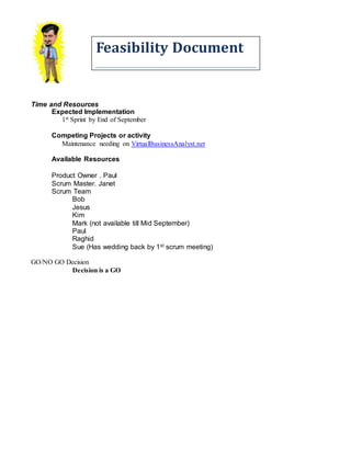 Feasibility Document
Time and Resources
Expected Implementation
1st Sprint by End of September
Competing Projects or activity
Maintenance needing on VirtualBusinessAnalyst.net
Available Resources
Product Owner . Paul
Scrum Master. Janet
Scrum Team
Bob
Jesus
Kim
Mark (not available till Mid September)
Paul
Raghid
Sue (Has wedding back by 1st scrum meeting)
GO/NO GO Decision
Decision is a GO
 
