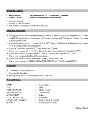Industrial Training:
 Organization : Bayatree Infocom Pvt Ltd.(Jan 2016 - Present)
 Project Details : Android Project using Android Studio
 6- month Training.
 Created REST API in Java.
 Developed Android Project At Bayatree Infocom.
Awards / Certification:
 Participated in one day workshop/seminar on MOBILE APPLICATION DEVELOPMENT USING
ANDROID conducted at Department of Computer science and Application, Panjab University
(Chandigarh) in 2015.
 Completed seven months (1st
August 2012 to 28th
February 2013) course in Personal Development
from RIE (Regional Institute of English).
 I am a ‘C’ certificate holder in NCC army wing with ‘B’ grade.
 I have been awarded for 1st
prize for taking active participation in republic day prade in NCC.
 I have been awarded twice COLLEGE COLOUR certificate for being best NCC cadet.
 I have been participated in Blood Donation Camp.
 I have been awarded second in the event titled GLIMPSES in I.T Fest.
 I have been awarded as MR.FRESHER and MR.PERSONALITY at M.C.A and B.C.A.
Strengths:
 Team spirit and positive attitude.
 I am very hard working.
 Having strong desire to learn and passionate at my work.
Personal Details:
NAME : Gagan Rana
SEX : Male
FATHER’S NAME : Shakti Chand
DATE OF BIRTH : 24-Nov-1992
NATIONALITY : Indian
MARITAL STATUS : Unmarried
LANGUAGES KNOWN : English, Hindi & Punjabi
HOBBIES : Listening music, Work
(Gagan Rana)
 
