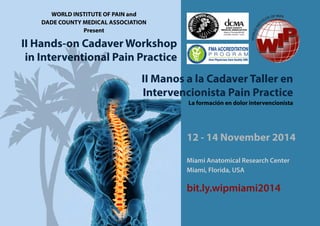 II Hands-on Cadaver Workshop
in Interventional Pain Practice
II Manos a la Cadaver Taller en
Intervencionista Pain Practice
La formación en dolor intervencionista
12 - 14 November 2014
Miami Anatomical Research Center
Miami, Florida, USA
bit.ly.wipmiami2014
WORLD INSTITUTE OF PAIN and
DADE COUNTY MEDICAL ASSOCIATION
Present
 