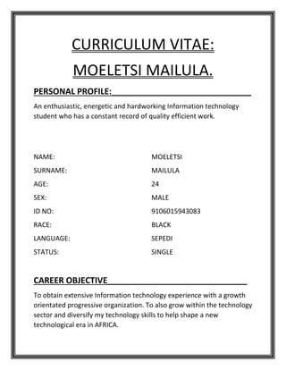 CURRICULUM VITAE:
MOELETSI MAILULA.
PERSONAL PROFILE:______________________________
An enthusiastic, energetic and hardworking Information technology
student who has a constant record of quality efficient work.
NAME: MOELETSI
SURNAME: MAILULA
AGE: 24
SEX: MALE
ID NO: 9106015943083
RACE: BLACK
LANGUAGE: SEPEDI
STATUS: SINGLE
CAREER OBJECTIVE______________________________
To obtain extensive Information technology experience with a growth
orientated progressive organization. To also grow within the technology
sector and diversify my technology skills to help shape a new
technological era in AFRICA.
 