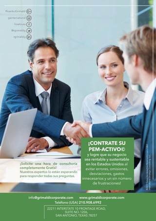 ¡Solicite una hora de consultoría
­completamente Gratis!
Nuestros expertos lo están esperando
para responder todas sus preguntas.
info@grimaldicorporate.com www.grimaldicorporate.com
22211 INTERSTATE 10 FRONTAGE ROAD,
SUITE NO. 1206,
SAN ANTONIO, TEXAS 78257
¡CONTRATE SU
PEM-ACTIVO©
y logre que su negocio
sea rentable y sustentable
en los Estados Unidos al
evitar errores, omisiones,
desviaciones, gastos
innecesarios y un sin número
de frustraciones!
Teléfono (USA) 210.908.6992
©2017TodoslosderechosReservadosparaG&A
InternationalStrategicConsulting,LLC
 