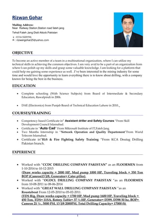 OBJECTIVE
To become an active member of a team in a multinational organization, where I can utilize my
technical skills in achieving the common objectives. I am very avid to be a part of an organization from
where I can polish up my skills and grasp some valuable knowledge. I am looking for a platform that
could help me gaining some experience as well. .I’ve been interested in the mining industry for some
time and would love the opportunity to learn everything there is to know about drilling, with a company
known for being the best in the business.
EDUCATION
• Complete schooling (With Science Subjects) from Board of Intermediate & Secondary
Education, Rawalpindi in 2006.
• DAE (Electronics) from Punjab Board of Technical Education Lahore in 2010.
COURSES/TRAINING
• Competency based Certificate in” Assistant driller and Safety Courses “From Skill
Development Council Islamabad.
• Certificate in “Auto Cad” From Mikrosaft Institute of IT,Fateh Jang
• Two Months Internship in “Network Operation and Quality Departement”From Warid
Telecom Islamabad.
• Certificate in“H2S & Fire Fighting Safety Training “From KCA Deutag Drilling
Pakistan branch.
EXPERIENCE
• Worked with “CCDC DRILLING COMPANY PAKISTAN” as an FLOORMEN from
1-10-2014 to 10-12-2015
(Draw works capacity = 2000 HP, Mud pump 1000 HP, Traveling block = 350 Ton
BOP (Camron13 5/8, Generator= Cater piller)
• Worked with “OGDCL DRILLING COMPANY PAKISTAN “as an FLOORMEN
from 10-08-2011 to 08-06-2014
• Worked with “GREAT WALL DRILLING COMPANY PAKISTAN “as an
Roustabout From 12-05-2010 to 05-02-2011.
(TDS Rig, Draw works capacity = 1700 HP, Mud pump 1600 HP, Traveling block =
450 Ton, TDS= 11SA, Rotery Table= 37 ½ HP, Generator= D399, D398 50 hz, BOP=
Camron 21 ¼ , 5000 PSI, 13 5/8 2000PSI, Total Drilling Capacity= 17000 ft)
1
Rizwan Gohar
Mailing Address:
Near Railway Station,Station road fateh jang
Tehsil Fateh Jang Distt Attock.Pakistan
: 0334-5609596
* : rizwangohar25@yahoo.com
 