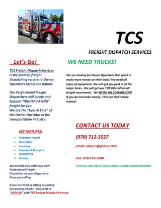 TCS
FREIGHT DISPATCH SERVICES
Let’s Go! WE NEED TRUCKS!
TCS Freight Dispatch Services
is the premier freight We are looking for Owner Operators that want to
dispatching service to Owner make more money on their loads! We need all
Operators across the nation. types of equipment. We will get you paid in all the
major lanes. We will get you TOP DOLLAR on all
Our Professional Freight freight movements. We WORK ON COMMISSION!
Dispatchers will locate and If you do not make money. Then we don’t make
Acquire “HIGHER PAYING” money!
freight for you.
We are the “Eyes & Ears” of
the Owner Operator in the
transportation industry.
CONTACT US TODAY
KEY FEATURES!
Profitable Freight (970) 712-3527
Back Office
Invoicing email: slape.t@yahoo.com
Paperwork Transfers
Dispatching
Permits Fax: 970-710-3980
We provide you with your own Visit our web site @ www.slapet.wixsite.com/tcsdispatch
Professional Freight
Dispatcher at your disposal to
Keep you rolling.
If you are tired of sitting or pulling
low paying freight. You need to
“SIGN UP” with TCS Freight Dispatch Services.
 