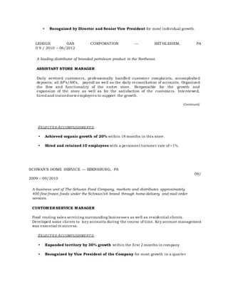 • Recognized by Director and Senior Vice President for most individual growth.
LEHIGH GAS CORPORATION — BETHLEHEM, PA
0 9 / 2010 – 06/2012
A leading distributor of branded petroleum product in the Northeast.
ASSISTANT STORE MANAGER
Daily serviced customers, professionally handled customer complaints, accomplished
deposits, all AP’s/AR’s, payroll as well as the daily reconciliation of accounts. Organized
the flow and functionality of the entire store. Responsible for the growth and
expansion of the store as well as for the satisfaction of the customers. Interviewed,
hired and trainednew employees to support the growth.
Continued)
SELECT ED ACCOMPLISHMENT S:
• Achieved organic growth of 20% within 18 months in this store.
• Hired and retained 10 employees with a personnel turnover rate of >1%.
SCHWAN’S HOME SERVICE — EBENSBURG, PA
09/
2009 – 09/2010
A business unit of The Schwan Food Company, markets and distributes approximately
400 fine frozen foods under the Schwan’s® brand through home-delivery and mail order
services.
CUSTOMER SERVICE MANAGER
Food routing sales servicing surrounding businesses as well as residential clients.
Developed some clients to key accounts during the course of time. Key account management
was essential to success.
SELECT ED ACCOMPLISHMENT S:
• Expanded territory by 30% growth within the first 2 months in company
• Recognized by Vice President of the Company for most growth in a quarter
 
