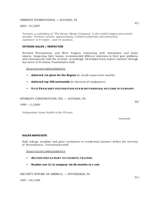 TERMINIX INTERNATIONAL — ALTOONA, PA
01/
2004 – 01/2007
Terminix, a subsidiary of “The Service Master Company” is the world's largest pest control
provider. Terminix services approximately 3 million residential and commercial
customers in 47 states and 14 countries.
OUTSIDE SALES / INSPECTOR
Serviced Pennsylvania and West Virginia interacting with businesses and home
owners. Inspecting their homes, recommended different solutions to their pest problems
and consequently sold the services accordingly. Developed many repeat customer through
my career at Terminix. Trainedsales staff.
SELECT ED ACCOMPLISHMENT S:
• Achieved 1st place for the Region for six (6) consecutive months.
• Achieved top 300 nationwide for duration of employment.
• VIC E PR E SI DEN T R EC OGN ITION FO R M OS T P ERSO NAL SU C CESS IN CO M PANY.
INTERGITY CONSTRUCTION, INC. — ALTOONA, PA
05/
1999 – 11/2000
Independent home builder in the PA area.
Continued)
SALES ASSOCIATE
Sold sidings, windows and patio enclosures to residential customer within the territory
of Pennsylvania. Trainedsales staff.
SELECT ED ACCOMPLISHMENT S:
• RE COGN I ZED A S MOST SU CCE SSF UL TR AI NER.
• Number one (1) in company six (6) months in a row.
SECURITY SYSTEM OF AMERICA. — PITTSBURGH, PA
01/
1997 – 04/1999
 