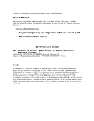 Provider of customized security solutions for homes and businesses.
BRANCH MANAGER
Running the day-to-day operations for the entire branch office. The duties included
Telemarketing, Training, Installation, Scheduling, Service, Payroll, AP/AR and Customer
Service.
SELECT ED ACCOMPLISHMENT S:
• Reasponsible for personally expanding business by 51% in a 12 month period.
• Most successful branch in company.
EDUCATION AND OTHERS
BBA (Bachelor of Business Administration) in Finance/International
Business/Management –
COLORADO TECHNICAL UNIVERSITY, Colorado Springs, CO
Assoc. in Business Administration – ASHFORD UNIVERSITY, Online
Awards:
Water Rescue- Two Years’ Experience. Pennsylvania State Certifiedin Phases I and II.
Receivedcertifications through two 16 hour classes, while a member of Geeseytown
Volunteer Fire Company in 1999. Certifications are for Land and Boat Rescue in case of
floods or extreme situations. Education Substitute- Received training through Blair
County Head Start and Child Advocates of Blair County. Training taught me about
classroom procedures and child scheduling as well as age appropriate types of learning and
play. Corrections Officer Training- Training taught maneuvers in self-defense and pressure
holds how to escort an inmate and proper hand cuffing techniques. Report writing and riot
training.
 