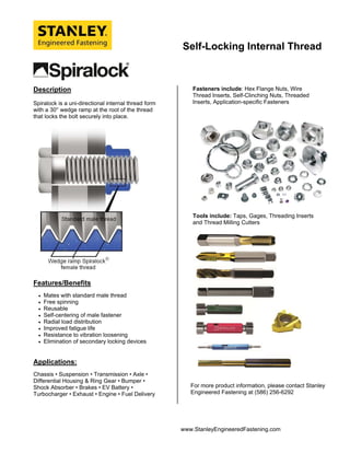 Self-Locking Internal Thread
www.StanleyEngineeredFastening.com
Description
Spiralock is a uni-directional internal thread form
with a 30° wedge ramp at the root of the thread
that locks the bolt securely into place.
Features/Benefits
 Mates with standard male thread
 Free spinning
 Reusable
 Self-centering of male fastener
 Radial load distribution
 Improved fatigue life
 Resistance to vibration loosening
 Elimination of secondary locking devices
Applications:
Chassis • Suspension • Transmission • Axle •
Differential Housing & Ring Gear • Bumper •
Shock Absorber • Brakes • EV Battery •
Turbocharger • Exhaust • Engine • Fuel Delivery
Fasteners include: Hex Flange Nuts, Wire
Thread Inserts, Self-Clinching Nuts, Threaded
Inserts, Application-specific Fasteners
Tools include: Taps, Gages, Threading Inserts
and Thread Milling Cutters
For more product information, please contact Stanley
Engineered Fastening at (586) 256-6292
 
