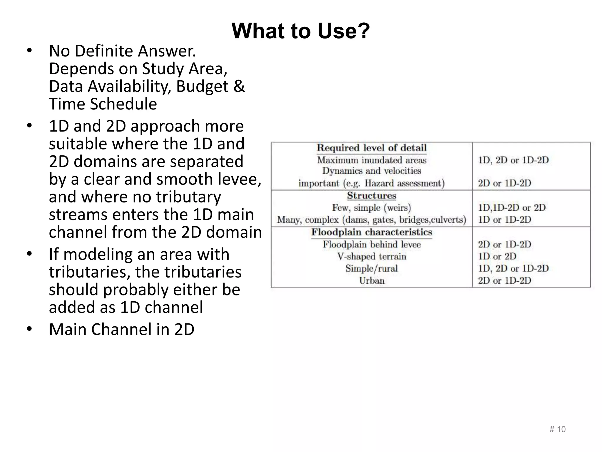 What to Use?
• No Definite Answer.
Depends on Study Area,
Data Availability, Budget &
Time Schedule
• 1D and 2D approach more
suitable where the 1D and
2D domains are separated
by a clear and smooth levee,
and where no tributary
streams enters the 1D main
channel from the 2D domain
• If modeling an area with
tributaries, the tributaries
should probably either be
added as 1D channel
• Main Channel in 2D
# 10
 