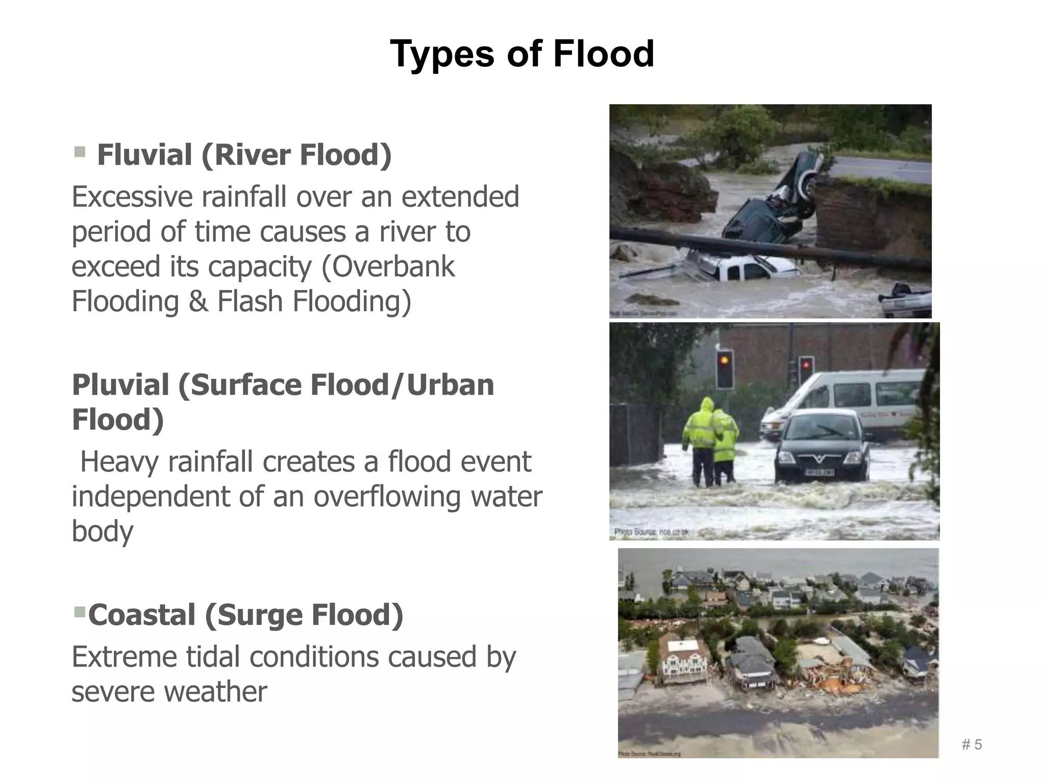 Types of Flood
# 5
 Fluvial (River Flood)
Excessive rainfall over an extended
period of time causes a river to
exceed its capacity (Overbank
Flooding & Flash Flooding)
Pluvial (Surface Flood/Urban
Flood)
Heavy rainfall creates a flood event
independent of an overflowing water
body
Coastal (Surge Flood)
Extreme tidal conditions caused by
severe weather
 