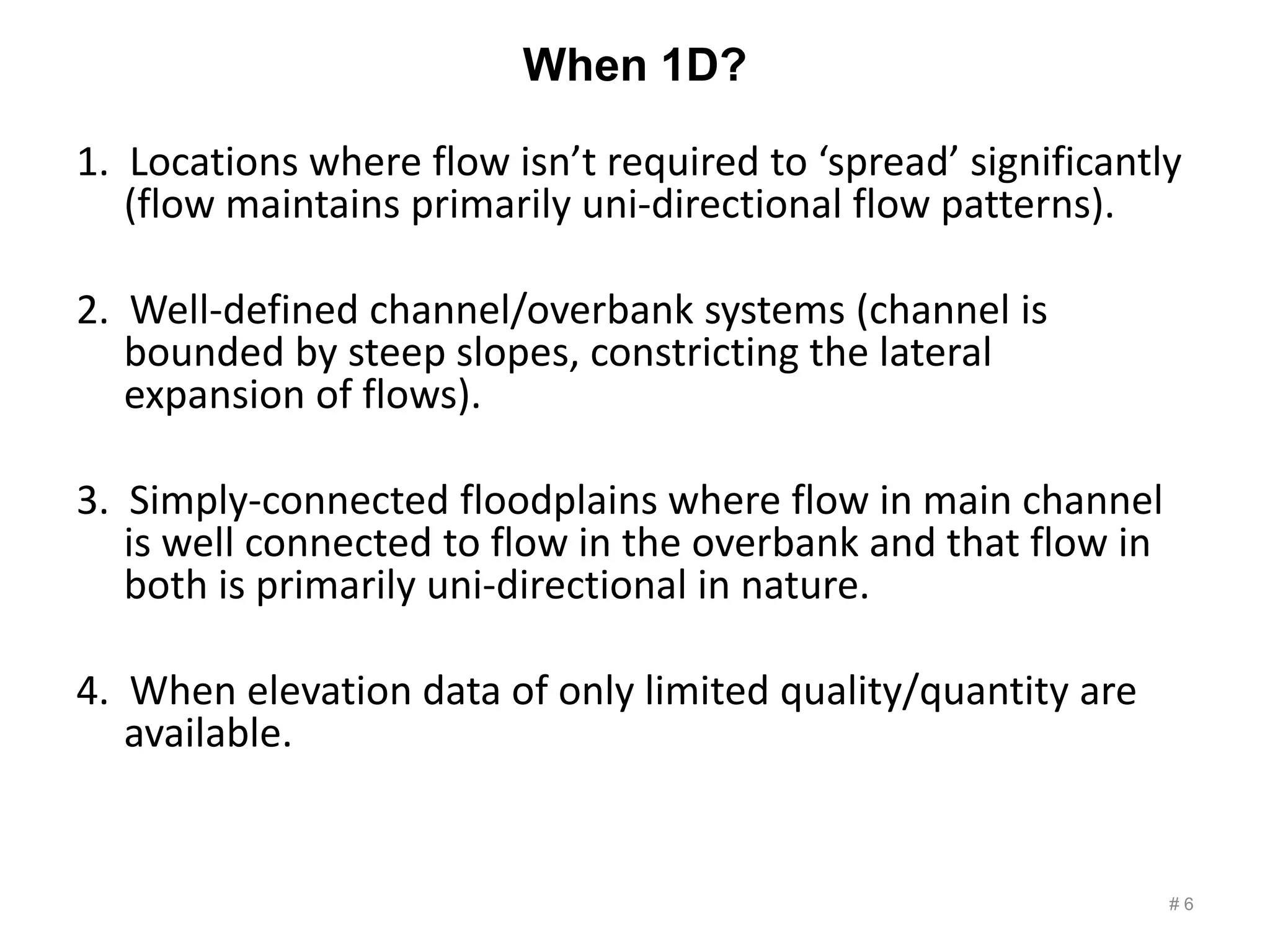 When 1D?
1. Locations where flow isn’t required to ‘spread’ significantly
(flow maintains primarily uni-directional flow patterns).
2. Well-defined channel/overbank systems (channel is
bounded by steep slopes, constricting the lateral
expansion of flows).
3. Simply-connected floodplains where flow in main channel
is well connected to flow in the overbank and that flow in
both is primarily uni-directional in nature.
4. When elevation data of only limited quality/quantity are
available.
# 6
 