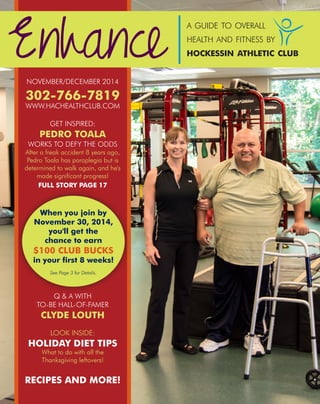 NOVEMBER/DECEMBER 2014
302-766-7819
WWW.HACHEALTHCLUB.COM
GET INSPIRED:
PEDRO TOALA
WORKS TO DEFY THE ODDS
After a freak accident 8 years ago,
Pedro Toala has paraplegia but is
determined to walk again, and he's
made significant progress!
FULL STORY PAGE 17
Q & A WITH
TO-BE HALL-OF-FAMER
CLYDE LOUTH
LOOK INSIDE:
HOLIDAY DIET TIPS
What to do with all the
Thanksgiving leftovers!
RECIPES AND MORE!
Enhance
a guide to overall
health and fitness by
hockessin athletic club
When you join by
November 30, 2014,
you'll get the
chance to earn
$100 CLUB BUCKS
in your first 8 weeks!
See Page 3 for Details.
 