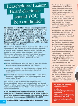 should YOU
be a candidate?
10
Residential leaseholders have a special perspective
on services in their neighbourhood, and clear views
on the development of local initiatives. This is why
for the past ten years the Leasehold Liaison Board
has played a key role in improving services and
informing positive change. Elections for the 2011
Leasehold Liaison Board will be held soon – up to two
leaseholders from each constituency will be elected.
Could you be one of them?
Membership of the board will start in January 2011. Members will
examine topics that affect them, such as improving day-to-day
communal repairs, reviewing leasehold service standards and
making sure the voices of service users are being heard.
Members are not expected to answer leaseholders’ queries or
deal with complaints, these are handled by the Leasehold
Services Team and the council’s ‘Your Views’ service.
Members also:
■ attend meetings of the board – at least six every year, one of
which is the Annual General Meeting each January.
■ participate in training – to learn more about the lease, service
charges, council policy and other matters that affect
leaseholders.
■ contribute to the Leaseholders’ Voice and the Leaseholders’
Handbook, suggesting topics and commenting on the draft
before it goes to print.
As a member you will be able to provide information to
leaseholders locally about who to contact for help and support.
You will be able to raise the queries of leaseholders about service
improvements and then work with the council to make those
improvements happen.
If you are interested in becoming a member of the board,
would like more information or would like to attend a meeting
as an observer to see how things work, contact Karen Nicholls,
leasehold services manager, on 0121 303 2147 or 2148.
CLOSING DATE FOR NOMINATIONS: 31 October 2010.
Board elections –
Leaseholders’ Liaison The Decent Homes programme
will benefit from another £102
million cash injection this year
– with more than 3,000 homes
set for improvements under the
scheme by next April.
The Decent Homes scheme aims
to make council homes warm and
water tight and in a reasonable
state of repair with modern
facilities. It started in 2004 and
has so far improved 50,000
properties.
Birmingham is one of the few local
authorities on track to meet the
government’s target for 95 per
cent decent homes by the end of
this year.
Woodgate Valley tenants Walter
and Kathleen Cheshire are happy
with the improvements to their
three-bedroom home after getting
new doors, new guttering, uPVC
double-glazed windows, insulation
work and new central heating. Mr
Cheshire said: “The central
heating is brilliant. We both have
breathing difficulties but the new
heating system has improved our
health. The workmen did a great
job and kept everything tidy.”
The council will also continue to fit
new kitchens and bathrooms as
part of the Decent Homes Plus
programme. Properties with
kitchens more than 20 years old
and bathrooms more than 30
years old will be modernised,
once the main Decent Homes
programme has been delivered.
FOR MORE INFORMATION
ON DECENT HOMES:
•Go online to
www.birmingham.gov.uk/housing
-improvement
•Call the Investment Programming
Team on 0121 303 4036.
•Ask at your local neighbourhood
office.
 