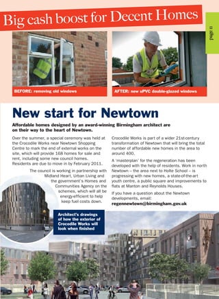 Big cash boost for Decent Homes
Over the summer, a special ceremony was held at
the Crocodile Works near Newtown Shopping
Centre to mark the end of external works on the
site, which will provide 168 homes for sale and
rent, including some new council homes.
Residents are due to move in by February 2011.
The council is working in partnership with
Midland Heart, Urban Living and
the government’s Homes and
Communities Agency on the
schemes, which will all be
energy-efficient to help
keep fuel costs down.
Crocodile Works is part of a wider 21st-century
transformation of Newtown that will bring the total
number of affordable new homes in the area to
around 400.
A ‘masterplan’ for the regeneration has been
developed with the help of residents. Work in north
Newtown – the area next to Holte School – is
progressing with new homes, a state-of-the-art
youth centre, a public square and improvements to
flats at Manton and Reynolds Houses.
If you have a question about the Newtown
developments, email:
regennewtown@birmingham.gov.uk
New start for Newtown
Affordable homes designed by an award-winning Birmingham architect are
on their way to the heart of Newtown.
Architect’s drawings
of how the exterior of
Crocodile Works will
look when finished
page11
BEFORE: removing old windows AFTER: new uPVC double-glazed windows
 