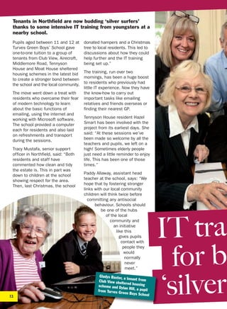 Tenants in Northfield are now budding ‘silver surfers’
thanks to some intensive IT training from youngsters at a
nearby school.
Pupils aged between 11 and 12 at
Turves Green Boys’ School gave
one-to-one tuition to a group of
tenants from Club View, Airecroft,
Middlemore Road, Tennyson
House and Moat House sheltered
housing schemes in the latest bid
to create a stronger bond between
the school and the local community.
The move went down a treat with
residents who overcame their fear
of modern technology to learn
about the basic functions of
emailing, using the internet and
working with Microsoft software.
The school provided a computer
each for residents and also laid
on refreshments and transport
during the sessions.
Tracy Mustafa, senior support
officer in Northfield, said: “Both
residents and staff have
commented how clean and tidy
the estate is. This in part was
down to children at the school
showing respect for the area.
Then, last Christmas, the school
donated hampers and a Christmas
tree to local residents. This led to
discussions about how they could
help further and the IT training
being set up.”
The training, run over two
mornings, has been a huge boost
to residents who previously had
little IT experience. Now they have
the know-how to carry out
important tasks like emailing
relatives and friends overseas or
finding their nearest GP.
Tennyson House resident Hazel
Smart has been involved with the
project from its earliest days. She
said: “At these sessions we’ve
been made so welcome by all the
teachers and pupils, we left on a
high! Sometimes elderly people
just need a little reminder to enjoy
life. This has been one of those
times.”
Paddy Allaway, assistant head
teacher at the school, says: “We
hope that by fostering stronger
links with our local community
children will think twice before
committing any antisocial
behaviour. Schools should
be one of the hubs
of the local
community and
an initiative
like this
gives pupils
contact with
people they
would
normally
never
meet.”
12
Gladys Baxter, a tenant fromClub View sheltered housingscheme and Dylan Hill, a pupilfrom Turves Green Boys School
IT tra
for b
‘silver
 