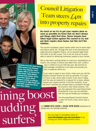 page13
Council Litigation
Team steers £4m
into property repairs
You can report a complaint online at:
www.birmingham.gov.uk/yourviews or by
visiting your local neighbourhood office.
As much as we try to get your repairs done as
soon as possible we know that we don’t always
get things right first time. Some tenants have
taken legal action against the council to try and
get their repairs done faster, but this isn’t the
solution.
The council completes urgent repairs within one to seven days
and others within 30. Through the work of the Housing and
Legal Services Litigation Teams, we’ve reduced legal costs
from £6m to £1.8m a year. This is £4.2m that we’ve been
able to spend on delivering necessary repairs to your homes.
We’ve also been working harder to meet your expectations on
repairs; the number of claims has fallen from over 1,000 a
year in 2004/5 to just 150 last year. We promise to
acknowledge complaints in two days and provide you
with a response within ten.
f you need a repair in your home, make sure you call the
Repairs Contact Centre as soon as possible. It is open
24 hours a day, seven days a week. If you aren’t happy
with the way we respond to a request for a repair, please
contact your repairs partner in the first instance. If you
still aren’t satisfied you should make a complaint through
the council’s Your Views scheme. You
can also approach the Local Government
Ombudsman if you are not satisfied
with the way we handle your complaint.
The Housing Repairs Contact Centre
is open 24 hours a day, seven days a
week.
Call 0800 073 3333 or 0121 678 5343 (textphone for
people who are hearing impaired).
Clockwise from left: Hazel Smart,SHLB member from TennysonHouse, Tracy Mustafa, seniorsupport officer for Services forOlder People, Paddy Allaway,assistant head teacher, TurvesGreen Boys School, KarenRobinson, activity co-ordinatorfor Services for Older People andScott Bold, a pupil from TurvesGreen Boys School
ining boost
udding
surfers’
 