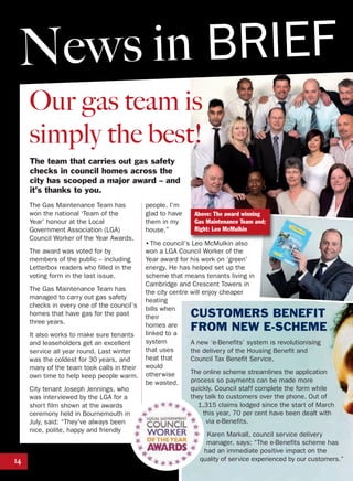 Our gas team is
simply the best!
The team that carries out gas safety
checks in council homes across the
city has scooped a major award – and
it’s thanks to you.
14
The Gas Maintenance Team has
won the national ‘Team of the
Year’ honour at the Local
Government Association (LGA)
Council Worker of the Year Awards.
The award was voted for by
members of the public – including
Letterbox readers who filled in the
voting form in the last issue.
The Gas Maintenance Team has
managed to carry out gas safety
checks in every one of the council’s
homes that have gas for the past
three years.
It also works to make sure tenants
and leaseholders get an excellent
service all year round. Last winter
was the coldest for 30 years, and
many of the team took calls in their
own time to help keep people warm.
City tenant Joseph Jennings, who
was interviewed by the LGA for a
short film shown at the awards
ceremony held in Bournemouth in
July, said: “They've always been
nice, polite, happy and friendly
people. I'm
glad to have
them in my
house.”
• The council’s Leo McMulkin also
won a LGA Council Worker of the
Year award for his work on ‘green’
energy. He has helped set up the
scheme that means tenants living in
Cambridge and Crescent Towers in
the city centre will enjoy cheaper
heating
bills when
their
homes are
linked to a
system
that uses
heat that
would
otherwise
be wasted.
CUSTOMERS BENEFIT
FROM NEW E-SCHEME
A new ‘e-Benefits’ system is revolutionising
the delivery of the Housing Benefit and
Council Tax Benefit Service.
The online scheme streamlines the application
process so payments can be made more
quickly. Council staff complete the form while
they talk to customers over the phone. Out of
1,315 claims lodged since the start of March
this year, 70 per cent have been dealt with
via e-Benefits.
Karen Markall, council service delivery
manager, says: “The e-Benefits scheme has
had an immediate positive impact on the
quality of service experienced by our customers.”
News in BRIEF
Above: The award winning
Gas Maintenance Team and;
Right: Leo McMulkin
 