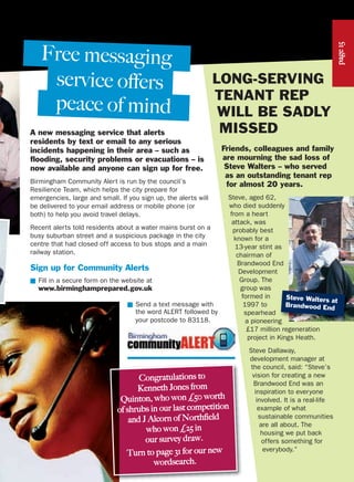 LONG-SERVING
TENANT REP
WILL BE SADLY
MISSEDA new messaging service that alerts
residents by text or email to any serious
incidents happening in their area – such as
flooding, security problems or evacuations – is
now available and anyone can sign up for free.
Birmingham Community Alert is run by the council’s
Resilience Team, which helps the city prepare for
emergencies, large and small. If you sign up, the alerts will
be delivered to your email address or mobile phone (or
both) to help you avoid travel delays.
Recent alerts told residents about a water mains burst on a
busy suburban street and a suspicious package in the city
centre that had closed off access to bus stops and a main
railway station.
Sign up for Community Alerts
■ Fill in a secure form on the website at
www.birminghamprepared.gov.uk
■ Send a text message with
the word ALERT followed by
your postcode to 83118.
peace of mind
Friends, colleagues and family
are mourning the sad loss of
Steve Walters – who served
as an outstanding tenant rep
for almost 20 years.
Steve, aged 62,
who died suddenly
from a heart
attack, was
probably best
known for a
13-year stint as
chairman of
Brandwood End
Development
Group. The
group was
formed in
1997 to
spearhead
a pioneering
£17 million regeneration
project in Kings Heath.
Steve Dallaway,
development manager at
the council, said: “Steve’s
vision for creating a new
Brandwood End was an
inspiration to everyone
involved. It is a real-life
example of what
sustainable communities
are all about. The
housing we put back
offers something for
everybody.”
service offers
Free messaging
Steve Walters at
Brandwood Endpage15
Congratulations to
Kenneth Jones from
Quinton, who won £50 worth
of shrubs in our last competition
and J Alcorn of Northfield
who won £25 in
our survey draw.
Turn to page 31 for our new
wordsearch.
 