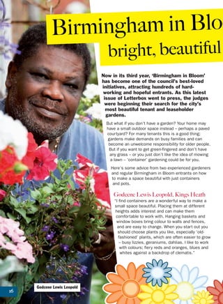 16
Now in its third year, ‘Birmingham in Bloom’
has become one of the council’s best-loved
initiatives, attracting hundreds of hard-
working and hopeful entrants. As this latest
issue of Letterbox went to press, the judges
were beginning their search for the city’s
most beautiful tenant and leaseholder
gardens.
But what if you don’t have a garden? Your home may
have a small outdoor space instead – perhaps a paved
courtyard? For many tenants this is a good thing;
gardens make demands on busy families and can
become an unwelcome responsibility for older people.
But if you want to get green-fingered and don’t have
any grass – or you just don’t like the idea of mowing
a lawn – ‘container’ gardening could be for you.
Here’s some advice from two experienced gardeners
and regular Birmingham in Bloom entrants on how
to make a space beautiful with just containers
and pots.
Godcene Lewis Leopold, Kings Heath
“I find containers are a wonderful way to make a
small space beautiful. Placing them at different
heights adds interest and can make them
comfortable to work with. Hanging baskets and
window boxes bring colour to walls and fences,
and are easy to change. When you start out you
should choose plants you like, especially ‘old-
fashioned’ plants, which are often easier to grow
– busy lizzies, geraniums, dahlias. I like to work
with colours; fiery reds and oranges, blues and
whites against a backdrop of clematis.”
Birmingham in Bloo
bright, beautiful
Godcene Lewis Leopold
 