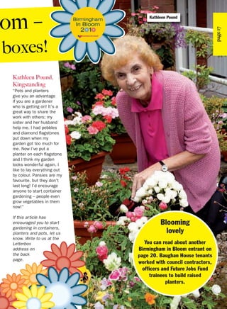 page17
Kathleen Pound,
Kingstanding
“Pots and planters
give you an advantage
if you are a gardener
who is getting on! It’s a
great way to share the
work with others; my
sister and her husband
help me. I had pebbles
and diamond flagstones
put down when my
garden got too much for
me. Now I’ve put a
planter on each flagstone
and I think my garden
looks wonderful again. I
like to lay everything out
by colour. Pansies are my
favourite, but they don't
last long! I’d encourage
anyone to start container
gardening – people even
grow vegetables in them
now!”
If this article has
encouraged you to start
gardening in containers,
planters and pots, let us
know. Write to us at the
Letterbox
address on
the back
page.
Blooming
lovely
You can read about another
Birmingham in Bloom entrant on
page 20. Baughan House tenants
worked with council contractors,
officers and Future Jobs Fund
trainees to build raised
planters.
om –
boxes!
Kathleen Pound
 