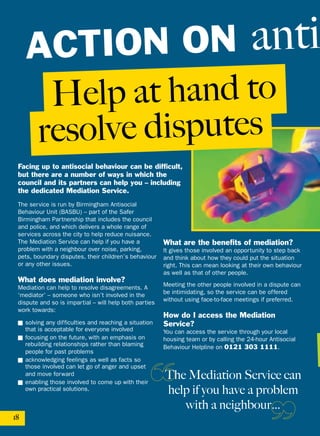 Help at hand to
resolve disputes
18
The Mediation Service can
help if you have a problem
with a neighbour…
Facing up to antisocial behaviour can be difficult,
but there are a number of ways in which the
council and its partners can help you – including
the dedicated Mediation Service.
The service is run by Birmingham Antisocial
Behaviour Unit (BASBU) – part of the Safer
Birmingham Partnership that includes the council
and police, and which delivers a whole range of
services across the city to help reduce nuisance.
The Mediation Service can help if you have a
problem with a neighbour over noise, parking,
pets, boundary disputes, their children’s behaviour
or any other issues.
What does mediation involve?
Mediation can help to resolve disagreements. A
‘mediator’ – someone who isn’t involved in the
dispute and so is impartial – will help both parties
work towards:
■ solving any difficulties and reaching a situation
that is acceptable for everyone involved
■ focusing on the future, with an emphasis on
rebuilding relationships rather than blaming
people for past problems
■ acknowledging feelings as well as facts so
those involved can let go of anger and upset
and move forward
■ enabling those involved to come up with their
own practical solutions.
What are the benefits of mediation?
It gives those involved an opportunity to step back
and think about how they could put the situation
right. This can mean looking at their own behaviour
as well as that of other people.
Meeting the other people involved in a dispute can
be intimidating, so the service can be offered
without using face-to-face meetings if preferred.
How do I access the Mediation
Service?
You can access the service through your local
housing team or by calling the 24-hour Antisocial
Behaviour Helpline on 0121 303 1111.
ACTION ON anti
 
