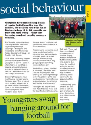 Youngsters have been enjoying a feast
of regular football coaching over the
summer. The sessions have been run in
Frankley to help 11 to 16 year-olds use
their time more wisely – rather than
becoming bored and possibly causing a
nuisance.
hanging around for
football
Youngsters swap
The Thursday evening two-hour
coaching sessions have been
organised by Pertemps
Coachright – the sports and
recreational arm of Pertemps
People Development Group – at
Frankley High School.
Local police community support
officers distributed leaflets to
youngsters in school – some of
whom had been identified as
causing antisocial behaviour –
in order to encourage them to
take part and to keep them on
the ‘straight and narrow’.
Explaining the popular move,
local housing manager Valerie
Pottinger, said: “This is a great
opportunity for all agencies to
get those youths involved who
come to our attention after we
receive complaints from
residents about them
‘hanging around’ or playing ball
games in ill-chosen places or at
unsuitable times.
“Problems and complaints about
young people have kept us
extremely busy and this always
increases during the school
holidays. These coaching
sessions are brilliant as they
give youngsters something
positive to focus on.”
Rob Houlston, project manager
at Pertemps Coachright, said:
“Around 30 youngsters had
taken up the coaching challenge
under the guidance of full-time
sports coaches. Training focused
on key disciplines like shooting
and heading plus fun games.”
Funding for the project came
from West Midlands Police and
the Safer Northfield Partnership.
Rob said: “There had
been a number of
complaints about
children playing
football in the street –
but then kicking balls
into gardens. Ever
since the coaching
got underway the
complaints started
to reduce and the
high numbers
attending speak
volumes for the
popularity of the
coaching.
“The coaching gives
children the best
skills to work as
part of a team, to
enjoy themselves
and make the most
of a great
opportunity.”
social behaviour
page19
Youngsters from Frankley
enjoy themelves playing
football
 