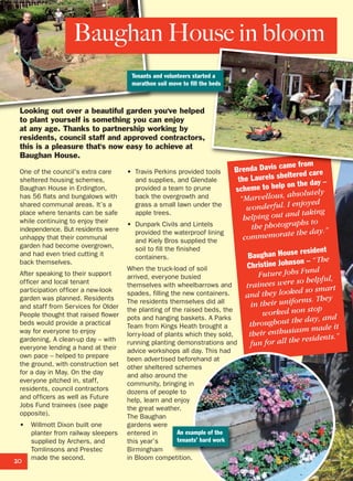 One of the council's extra care
sheltered housing schemes,
Baughan House in Erdington,
has 56 flats and bungalows with
shared communal areas. It’s a
place where tenants can be safe
while continuing to enjoy their
independence. But residents were
unhappy that their communal
garden had become overgrown,
and had even tried cutting it
back themselves.
After speaking to their support
officer and local tenant
participation officer a new-look
garden was planned. Residents
and staff from Services for Older
People thought that raised flower
beds would provide a practical
way for everyone to enjoy
gardening. A clean-up day – with
everyone lending a hand at their
own pace – helped to prepare
the ground, with construction set
for a day in May. On the day
everyone pitched in, staff,
residents, council contractors
and officers as well as Future
Jobs Fund trainees (see page
opposite).
• Willmott Dixon built one
planter from railway sleepers
supplied by Archers, and
Tomlinsons and Prestec
made the second.
• Travis Perkins provided tools
and supplies, and Glendale
provided a team to prune
back the overgrowth and
grass a small lawn under the
apple trees.
• Dunpark Civils and Lintels
provided the waterproof lining
and Kiely Bros supplied the
soil to fill the finished
containers.
When the truck-load of soil
arrived, everyone busied
themselves with wheelbarrows and
spades, filling the new containers.
The residents themselves did all
the planting of the raised beds, the
pots and hanging baskets. A Parks
Team from Kings Heath brought a
lorry-load of plants which they sold,
running planting demonstrations and
advice workshops all day. This had
been advertised beforehand at
other sheltered schemes
and also around the
community, bringing in
dozens of people to
help, learn and enjoy
the great weather.
The Baughan
gardens were
entered in
this year’s
Birmingham
in Bloom competition.
Looking out over a beautiful garden you've helped
to plant yourself is something you can enjoy
at any age. Thanks to partnership working by
residents, council staff and approved contractors,
this is a pleasure that's now easy to achieve at
Baughan House.
20
Brenda Davis came from
the Laurels sheltered care
scheme to help on the day –
“Marvellous, absolutely
wonderful. I enjoyed
helping out and taking
the photographs to
commemorate the day.”
Baughan House resident
Christine Johnson – “The
Future Jobs Fund
trainees were so helpful,
and they looked so smart
in their uniforms. They
worked non stop
throughout the day, and
their enthusiasm made it
fun for all the residents.”
Baughan House in bloom
Tenants and volunteers started a
marathon soil move to fill the beds
An example of the
tenants’ hard work
 