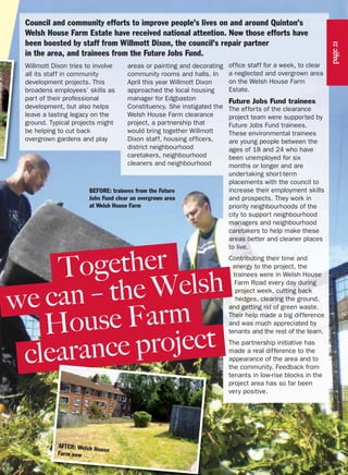 Willmott Dixon tries to involve
all its staff in community
development projects. This
broadens employees’ skills as
part of their professional
development, but also helps
leave a lasting legacy on the
ground. Typical projects might
be helping to cut back
overgrown gardens and play
areas or painting and decorating
community rooms and halls. In
April this year Willmott Dixon
approached the local housing
manager for Edgbaston
Constituency. She instigated the
Welsh House Farm clearance
project, a partnership that
would bring together Willmott
Dixon staff, housing officers,
district neighbourhood
caretakers, neighbourhood
cleaners and neighbourhood
Council and community efforts to improve people’s lives on and around Quinton’s
Welsh House Farm Estate have received national attention. Now those efforts have
been boosted by staff from Willmott Dixon, the council’s repair partner
in the area, and trainees from the Future Jobs Fund.
office staff for a week, to clear
a neglected and overgrown area
on the Welsh House Farm
Estate.
Future Jobs Fund trainees
The efforts of the clearance
project team were supported by
Future Jobs Fund trainees.
These environmental trainees
are young people between the
ages of 18 and 24 who have
been unemployed for six
months or longer and are
undertaking short-term
placements with the council to
increase their employment skills
and prospects. They work in
priority neighbourhoods of the
city to support neighbourhood
managers and neighbourhood
caretakers to help make these
areas better and cleaner places
to live.
Contributing their time and
energy to the project, the
trainees were in Welsh House
Farm Road every day during
project week, cutting back
hedges, clearing the ground,
and getting rid of green waste.
Their help made a big difference
and was much appreciated by
tenants and the rest of the team.
The partnership initiative has
made a real difference to the
appearance of the area and to
the community. Feedback from
tenants in low-rise blocks in the
project area has so far been
very positive.
Together
we can – the Welsh
House Farm
clearance project
BEFORE: trainees from the Future
Jobs Fund clear an overgrown area
at Welsh House Farm
page21
AFTER: Welsh House
Farm now
 
