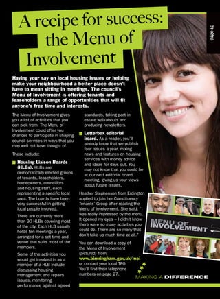 The Menu of Involvement gives
you a list of activities that you
can pick from. The Menu of
Involvement could offer you
chances to participate in shaping
council services in ways that you
may well not have thought of.
These include:
■ Housing Liaison Boards
(HLBs). HLBs are
democratically elected groups
of tenants, leaseholders,
homeowners, councillors
and housing staff, each
representing a specific local
area. The boards have been
very successful in getting
local people involved.
There are currently more
than 30 HLBs covering most
of the city. Each HLB usually
holds ten meetings a year,
arranged for a set time and
venue that suits most of the
members.
Some of the activities you
would get involved in as a
member of a HLB include
discussing housing
management and repairs
issues, monitoring
performance against agreed
page25
Having your say on local housing issues or helping
make your neighbourhood a better place doesn’t
have to mean sitting in meetings. The council’s
Menu of Involvement is offering tenants and
leaseholders a range of opportunities that will fit
anyone’s free time and interests.
standards, taking part in
estate walkabouts and
producing newsletters.
■ Letterbox editorial
board. As a reader, you’ll
already know that we publish
four issues a year, mixing
news and features on housing
services with money advice
and ideas for days out. You
may not know that you could be
at our next editorial board
meeting, giving us your views
about future issues.
Heather Stephenson from Erdington
applied to join her Constituency
Tenants’ Group after reading the
Menu of Involvement. She said: “I
was really impressed by the menu.
It opened my eyes – I didn’t know
there were so many activities you
could do. There are so many that
don’t take up much time at all.”
You can download a copy of
the Menu of Involvement
(pictured) from
www.birmingham.gov.uk/moi
or contact your local TPO.
You’ll find their telephone
numbers on page 27.
A recipe for success:
the Menu of
Involvement
MAKING A DIFFERENCE
 