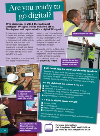 TV is changing. In 2011 the traditional
‘analogue’ TV signal will be switched off in
Birmingham and replaced with a digital TV signal.
Are you ready to
go digital?
The team installs new cablesTo make sure residents who live
in blocks with a shared analogue
TV reception system, maintained
by the council, will still be able to
watch TV after the switchover,
we have been carrying out a
programme to install new digital
systems to blocks, which means
you will be able to access both
digital TV and radio.
When the work is done, there will
be a single combined aerial
socket in your home delivering
free-to-air services and Sky (if
you buy a subscription). New
aerials, a satellite dish and
reception equipment will be
installed on the roof.
Residents who live in blocks that
are part of the digital installation
programme should have received
a leaflet giving more details.
If you have any questions,
call 0800 587 4988.
For more information:
Call Freephone 0800 4085 900 or
go online to www.helpscheme.co.uk
An engineer installs
an integrated
reception system for
people living in flats
New cables to where the
TV socket is now are
covered with small, white
plastic trunking
Satellite dish and new
reception equipment is
installed on the roof
Switchover help for older and disabled residentsWhereas the council can take care of you and your block’s
aerial, the Switchover Help Scheme – set up by the government
and run by the BBC – makes switchover easier for older and
disabled people by converting one TV in their home to digital.You are eligible for the scheme if you are:■ aged 75 years or over
■ have lived in a care home for six months or more■ get disability living allowance, attendance or constantattendance allowance, or mobility supplement■ registered blind or partially sighted.
It is free for eligible people who get:■ pension credit
■ income support
■ income based jobseekers’ allowance■ employment and support allowance.
Anyone eligible for the scheme should get an information pack
through the post soon.
22
 