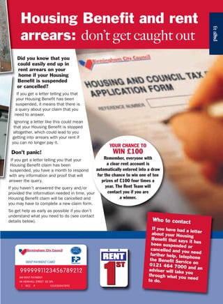 page23
Did you know that you
could easily end up in
rent arrears on your
home if your Housing
Benefit is suspended
or cancelled?
If you get a letter telling you that
your Housing Benefit has been
suspended, it means that there is
a query about your claim that you
need to answer.
Ignoring a letter like this could mean
that your Housing Benefit is stopped
altogether, which could lead to you
getting into arrears with your rent if
you can no longer pay it.
Don’t panic!
If you get a letter telling you that your
Housing Benefit claim has been
suspended, you have a month to respond
with any information and proof that will
answer the query.
If you haven’t answered the query and/or
provided the information needed in time, yo
Housing Benefit claim will be cancelled and
you may have to complete a new claim form
So get help as early as possible if you don’t
understand what you need to do (see contact
details below). Who to contact
If you have had a letterabout your Housing
Benefit that says it hasbeen suspended or
cancelled and you needfurther help, telephonethe Benefit Service on0121 464 7000 and anadviser will take you
through what you needto do.
Housing Benefit and rent
arrears: don’t get caught out
YOUR CHANCE TO
WIN £100
Remember, everyone with
a clear rent account is
automatically entered into a draw
for the chance to win one of ten
prizes of £100 four times a
year. The Rent Team will
contact you if you are
a winner.
 
