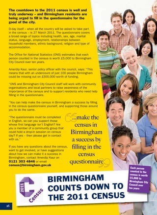 26
…make the
census in
Birmingham
a success by
filling in the
census
questionnaire
The countdown to the 2011 census is well and
truly underway – and Birmingham residents are
being urged to fill in the questionnaire for the
good of the city.
D-day itself – when all the country will be asked to take part
in the census – is 27 March 2011. The questionnaire covers
a broad range of topics including health, sex, age, marital
status, language, employment, relationships between
household members, ethnic background, religion and type of
accommodation.
The Office for National Statistics (ONS) estimates that each
person counted in the census is worth £5,000 to Birmingham
City Council over ten years.
Amerdip Kaur, senior policy officer with the council, says: “This
means that with an undercount of just 100 people Birmingham
could be missing out on £500,000 worth of funding.
“ONS and Birmingham City Council staff will work with community
organisations and local partners to raise awareness of the
importance of the census and to support residents who need help
filling in the questionnaire.
“You can help make the census in Birmingham a success by filling
in the census questionnaire yourself, and supporting those around
you to do the same.
BIRMINGHAM
COUNTS DOWN TO
THE 2011 CENSUS
“The questionnaire must be completed
in English, so can you support those
whose first language isn’t English? Are
you a member of a community group that
could hold a drop-in session on census
day? If yes – then please get in contact
with us.”
If you have any questions about the census,
want to get involved, or have suggestions
about how we can make it a success in
Birmingham, contact Amerdip Kaur on
0121 303 4846 or email
census@birmingham.gov.uk
Each person
counted in the
census is worth
£5,000 to
Birmingham City
Council over
ten years
 
