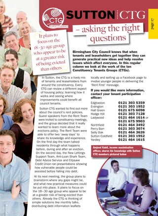 page27
Birmingham City Council knows that when
tenants and leaseholders get together they can
generate practical new ideas and help resolve
issues which affect everyone. In this regular
column we look at the work of the ten
Constituency Tenants Groups (CTGs).
SUTTON CTG
– asking the right
questions
In Sutton, the CTG is a lively mix
of tenants and leaseholders from
around the constituency. Every
CTG can review a different aspect
of housing policy; learning how it
works and seeing where
improvements could benefit all
council tenants.
Sutton CTG wanted to find out more
about the council’s rent policies.
Guest speakers from the Rent Team
were invited to constituency meetings,
and the group decided that it really
wanted to learn more about the
evictions policy. The Rent Team were
able to offer two ‘away days’ to
share its knowledge and experience.
On the first day the team talked
residents through what happens
before, during and after an eviction.
On the second day, the New Lettings
Support Team, Anti-Loan Shark Team,
Debt Advice Service and Citysave
Credit Union ran presentations showing
how vulnerable people could be
assisted before falling into debt.
At its next meeting, the group plans to
brainstorm where any gaps might be,
and what new practical measures could
be put into place. It plans to focus on
the 18–30 age group who appear to be
at a greater risk of being evicted than
others. Already the CTG is thinking of
simple solutions like monthly talks,
distributing debt information leaflets
locally and setting up a Facebook page to
involve younger people in delivering the
‘Rent First’ message.
If you would like more information,
contact your tenant participation
officer:
Edgbaston 0121 303 5359
Erdington 0121 303 1952
Hall Green 0121 675 6098
Hodge Hill 0121 303 7128
Ladywood 0121 464 1614 or
0121 675 9903
Northfield 0121 464 3492
Perry Barr 0121 303 3074
Selly Oak 0121 464 3626
Sutton Coldfield 0121 303 1952
Yardley 0121 464 1615
Amjeed Kabil, income maximisation
officer, shares his knowledge with Sutton
CTG members pictured below
It plans to
focus on the
18–30 age group
who appear to be
at a greater risk
of being evicted
than others
 