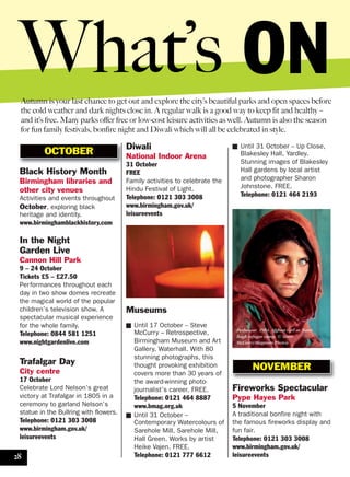 Black History Month
Birmingham libraries and
other city venues
Activities and events throughout
October, exploring black
heritage and identity.
www.birminghamblackhistory.com
In the Night
Garden Live
Cannon Hill Park
9 – 24 October
Tickets £5 – £27.50
Performances throughout each
day in two show domes recreate
the magical world of the popular
children’s television show. A
spectacular musical experience
for the whole family.
Telephone: 0844 581 1251
www.nightgardenlive.com
Trafalgar Day
City centre
17 October
Celebrate Lord Nelson’s great
victory at Trafalgar in 1805 in a
ceremony to garland Nelson’s
statue in the Bullring with flowers.
Telephone: 0121 303 3008
www.birmingham.gov.uk/
leisureevents
Autumn is your last chance to get out and explore the city’s beautiful parks and open spaces before
the cold weather and dark nights close in. A regular walk is a good way to keep fit and healthy –
and it’s free. Many parks offer free or low-cost leisure activities as well. Autumn is also the season
for fun family festivals, bonfire night and Diwali which will all be celebrated in style.
Diwali
National Indoor Arena
31 October
FREE
Family activities to celebrate the
Hindu Festival of Light.
Telephone: 0121 303 3008
www.birmingham.gov.uk/
leisureevents
■ Until 31 October – Up Close,
Blakesley Hall, Yardley.
Stunning images of Blakesley
Hall gardens by local artist
and photographer Sharon
Johnstone. FREE.
Telephone: 0121 464 2193
OCTOBER
NOVEMBER
What’s ON
Peshawar. 1984. Afghan Girl at Nasir
Bagh refugee camp. © Steve
McCurry/Magnum Photos
28
Museums
■ Until 17 October – Steve
McCurry – Retrospective,
Birmingham Museum and Art
Gallery, Waterhall. With 80
stunning photographs, this
thought provoking exhibition
covers more than 30 years of
the award-winning photo-
journalist’s career. FREE.
Telephone: 0121 464 8887
www.bmag.org.uk
■ Until 31 October –
Contemporary Watercolours of
Sarehole Mill, Sarehole Mill,
Hall Green. Works by artist
Heike Vajen. FREE.
Telephone: 0121 777 6612
Fireworks Spectacular
Pype Hayes Park
5 November
A traditional bonfire night with
the famous fireworks display and
fun fair.
Telephone: 0121 303 3008
www.birmingham.gov.uk/
leisureevents
 