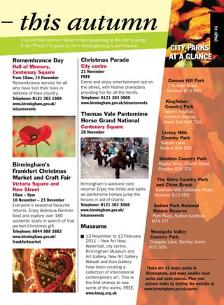 You can find out more about what’s happening in the city by going
to the What’s On guide at www.birmingham.gov.uk/whatson
Remembrance Day
Hall of Memory,
Centenary Square
From 10am, 14 November
Remembrance service for all
who have lost their lives in
defence of their country.
Telephone: 0121 303 1999
www.birmingham.gov.uk/
leisureevents
Christmas Parade
City centre
21 November
FREE
Come and enjoy entertainment out on
the street, with festive characters
providing fun for all the family.
Telephone: 0121 303 3008
www.birmingham.gov.uk/leisureevents
Thomas Vale Pantomime
Horse Grand National
Centenary Square
28 November
– this autumn
Birmingham’s wackiest race
returns! Enjoy the thrills and spills
as pantomime horses jump the
fences in aid of charity.
Telephone: 0121 303 3008
www.birmingham.gov.uk/
leisureevents
Museums
■ 13 November to 13 February
2011 – New Art Now,
Waterhall, city centre.
Birmingham Museum and
Art Gallery, New Art Gallery
Walsall and Ikon Gallery
have been creating a
collection of international
contemporary art. This is
the first chance to see
some of the works. FREE.
www.bmag.org.uk
Cannon Hill Park
2 Russell Road,
Moseley B13 8RD
Kingfisher
Country Park
Sports Pavilion,
Kendrick Avenue,
Shard End B34 7SA
Lickey Hills
Country Park
Warren Lane,
Rednal B45 8ER
Sheldon Country Park
Ragley Drive, Church Road,
Sheldon B26 3TU
The Shire Country Park
and Chinn Brook
Sarehole Mill, Colebank Road,
Moseley B13 0BD
Sutton Park National
Nature Reserve
Park Road, Sutton Coldfield
B74 2YT
Woodgate Valley
Country Park
Clapgate Lane, Bartley Green
B32 3DS
There are 14 major parks in
Birmingham, and many smaller local
parks and open spaces. Plan your
autumn walks by visiting the website at
www.birmingham.gov.uk/parks
Birmingham’s
Frankfurt Christmas
Market and Craft Fair
Victoria Square and
New Street
10am – 9pm
18 November – 23 December
Everyone’s seasonal favourite
returns. Enjoy delicious German
food and explore over 180
authentic stalls in search of that
perfect Christmas gift.
Telephone: 0844 888 3883
www.birmingham.gov.uk/
frankfurtmarket
page29
CITY PARKS
AT A GLANCE
 