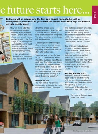 Residents will be moving in to the first new council homes to be built in
Birmingham for more than 20 years later this month, when their keys are handed
over at a special event.
They will move into their
new neighbourhood at
Pershore Road in Balsall
Heath – one of four sites
where new council homes
are being built in the first
stage of the Birmingham
Municipal Housing Trust
scheme, set up to
provide affordable quality
homes for city people.
In July, a traditional
‘topping out’ ceremony
was held at one of the
he future starts here…
page3
other first phase sites –
Brooklea Grove in Kings Norton
– to mark the first homes to
have all external work completed.
The other two sites are in Hodge
Hill and Handsworth.
A second phase of building is
also underway at sites across
the city with another site at
Ingoldsby, in Bournville, due to
start later in the year.
There are also homes for sale
as part of the scheme, which
should be available from March
next year. Councillor John Lines,
the council’s Cabinet Member
for Housing, said: “We are now
well on our way to achieving our
ambition to provide new homes
for the people of this city: it is
rapidly becoming a reality.”
Design for life
The new homes have been
designed to a high standard with
many state-of-the-art features.
The materials chosen for window
frames and doors have been
tested for their safety, whilst
residents in most of the homes
will be able to generate their
own free electricity thanks to
‘photovoltaic’ panels on roofs.
One of the city’s landscape
architects has been working
across the BMHT sites on the
appearance of the new homes,
including looking at parking
places and communal open
spaces. They are also helping to
make sure that any mature trees
are protected while also
promoting ways to encourage
wildlife.
Getting to know you…
Residents are due to move in
soon and will talk to housing
officers about their new homes
with a number of welcome events
being set up to meet the
neighbours and explain the
features of their new properties.
Turn over to find out about
more new homes…
Artist’s impression Brooklea Grove
 