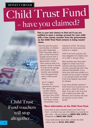 Over the past five years,
most families of children
born after September
2002 have been able to
open a Child Trust Fund
savings account with a
£250 voucher from the
government. Further
cash could be paid in by
parents, family or friends
to build up the savings,
and another £250
voucher was available
from the government
when a child turned
seven.
As of 1 August
this year, the
government reduced
the value of the
voucher children
receive when they
are born from £250
to £50. For children
from lower income
households it was
reduced to £100. The top-up
payments for seven-year-olds
ended on 1 August.
Child Trust Fund vouchers will
stop altogether for children born
on or after 1 January 2011.
Most families who have been
eligible for Child Trust Fund
vouchers will have received a
voucher automatically when they
claimed Child Benefit. If you
think your child was entitled to a
voucher but you haven’t received
it, you should contact the Child
Trust Fund helpline (see below
for details).
If you have already received a
Child Trust Fund voucher but not
yet used it, check the expiry
date. If you don’t set up a fund
with it before this date, HM
Revenue and Customs will open
an account on your child’s
behalf.
30
This is your last chance to find out if you are
entitled to open a savings account for your child
with a free money voucher from the government,
as the Child Trust Fund scheme is being wound
down.
Child Trust
Fund vouchers
will stop
altogether…
More information on the Child Trust Fund
If you want to ask a question about the Child Trust
Fund – or check if you are still entitled to a voucher for
your child – call the helpline on 0845 302 1470 or
Textphone on 0845 366 7870.
If you need advice about debt, contact the Debt
Advice Team on 0121 303 2087.
– have you claimed?
MONEY CORNER
Child Trust Fund
 