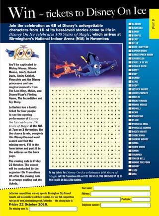 Join the celebration as 65 of Disney’s unforgettable
characters from 18 of its best-loved stories come to life in
Disney On Ice celebrates 100 Years of Magic, which arrives at
Birmingham’s National Indoor Arena (NIA) in November.
Your name:
Address:
Postcode:
Telephone number:
Letterbox competitions are only open to Birmingham City Council
tenants and leaseholders and their families. For our full competition
rules go to www.birmingham.gov.uk/letterbox – the closing date is
Friday 22 October 2010.
The missing word is:
To buy tickets for Disney On Ice celebrates 100 Years of
Magic call: Db Promotions UK on 0121 308 4511. YOU CAN SAVE UP TO £5
PER TICKET ON SELECTED SHOWS.
You’ll be captivated by
Mickey Mouse, Minnie
Mouse, Goofy, Donald
Duck, Jiminy Cricket,
Pinocchio and the Disney
princesses and see
magical moments from
The Lion King, Mulan, and
Disney/Pixar’s Finding
Nemo, The Incredibles and
Toy Story.
Letterbox has a family
ticket for four people
to see the opening
performance of Disney
On Ice celebrates 100
Years of Magic at the NIA
at 7pm on 3 November. For
the chance to win, complete
this Disney-themed word
search and find the
missing word. Fill in the
form below and post it to
the address on the back
page.
The closing date is Friday
22 October. The winner
will be contacted by the
organiser Db Promotions
UK after the closing date
to arrange posting out the
tickets.
31
Win – tickets to Disney On Ice
ALADDIN
BAGHEERA
BAMBI
BASHFUL
BEAST
BELLE
BUZZ LIGHTYEAR
CAPTAIN HOOK
CHRISTOPHER ROBIN
CINDERELLA
CRUELLA DE VIL
DONALD DUCK
DOPEY
DORY
DUMBO
GENIE
GOOFY
JESSICA RABBIT
JIMINY CRICKET
MARLIN
MICKEY MOUSE
MINNIE MOUSE
MOWGLI
NEMO
PINOCCHIO
PLUTO
PRINCESS ARIEL
PRINCESS JASMINE
ROGER RABBIT
SHERE KHAN
SHERIFF WOODY
SIMBA
SNOW WHITE
TIMON
THUMPER
TINKER BELL
WINNIE THE POOH
WOODY
ZAZU
ZIRA
 