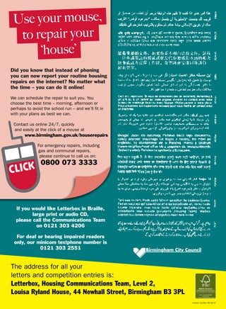 The address for all your
letters and competition entries is:
Letterbox, Housing Communications Team, Level 2,
Louisa Ryland House, 44 Newhall Street, Birmingham B3 3PL
If you would like Letterbox in Braille,
large print or audio CD,
please call the Communications Team
on 0121 303 4206
For deaf or hearing impaired readers
only, our minicom textphone number is
0121 303 2551
HouCom 10.295 73K 09/10
Use your mouse,
to repair your
‘house’
Did you know that instead of phoning
you can now report your routine housing
repairs on the internet? No matter what
the time – you can do it online!
We can schedule the repair to suit you. You
choose the best time – morning, afternoon or
perhaps to avoid the school run – and we’ll fit in
with your plans as best we can.
Contact us online 24/7, quickly
and easily at the click of a mouse at
www.birmingham.gov.uk/houserepairs
For emergency repairs, including
gas and communal repairs,
please continue to call us on:
0800 073 3333
 