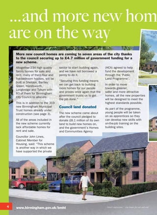 4
…and more new hom
are on the way
Artist’s impressions new homes for sale and rent
More new council homes are coming to seven areas of the city thanks
to the council securing up to £4.7 million of government funding for a
new scheme.
Altogether 234 high quality
family homes for sale and
rent, many of them four and
five-bedroom houses, will be
built in Sheldon, Bartley
Green, Handsworth,
Longbridge and Tyburn with
83 of them for Birmingham
City Council to allocate.
This is in addition to the 319
new Birmingham Municipal
Trust homes already under
construction (see page 3).
All of the areas included in
the new scheme currently
lack affordable homes for
rent and sale.
Councllor John Lines,
Cabinet Member for
Housing, said: “This scheme
is another way in which we
have supported the private
sector to start building again,
and we have not borrowed a
penny to do it.
“Securing this funding means
we can get back to building
more homes for our people
and proves once again that the
government trusts us to get
the job done.”
Council land donated
The new scheme came about
after the council pledged to
donate £8.1 million of its own
land to build new homes on,
and the government’s Homes
and Communities Agency
(HCA) agreed to help
fund the development
through the ‘Public
Land Programme’.
In order to move
towards greener,
safer and more attractive
homes, all the new properties
will be designed to meet the
highest standards possible.
As part of the programme,
young people will be taken
on as apprentices so they
can develop new skills with
on-the-job training on the
building sites.
www.birmingham.gov.uk/bmht
 