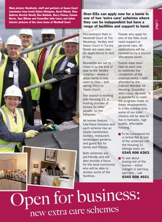 page7
Over-55s can apply now for a home in
one of two ‘extra care’ schemes where
they can be independent but have a
range of facilities and support to hand.
Two-bedroom flats in
Westhall Court at The
Meadway, Yardley and
Saxon Court in Turves
Green are open now
for applications to rent
or buy.
Residents are set to
move in by the end of
year to the Yardley
scheme – where a
show home is now
open to view – and
spring 2011 to
Saxon Court.
The council is working
with Housing 21, a
leading provider of
homes for older
people, on the
schemes.
All homes feature
fully-fitted kitchens and
each scheme has an
onsite hairdresser,
laundry, restaurant,
landscaped gardens,
and guest flat for
family and friends.
Both schemes are
pet-friendly and will
also provide a focus
for the local community
who will be able to
access some of the
facilities.
People who apply for
one of the flats must
need support or
personal care. All
applications will be
considered by a council
allocations panel.
Events have been
held at each site
to celebrate the
completion of the
external works – both
attended by the
Cabinet Member for
Housing, Councillor
John Lines. He said: “It
is wonderful to mark
the progress made on
these developments.
In a few months time
some of our older
citizens will be able to
live in fantastic, high
quality, affordable
housing.”
■ To be considered for
a rented flat at one
of the schemes call
the Housing 21
lettings team on
0345 606 6363.
■ To ask about
buying one of the
homes – either
outright or part-buy,
part-rent – call
0345 608 4021.
Open for business:
new extra care schemes
Main picture: Residents, staff and partners at Saxon Court
(clockwise from front) Elaine Elkington, David Rhead, Stan
Andrew, Derrick Novell, Ron Baldwin, Barry Clewer, Eamon
Burns, Tayo Bilewu and Councillor John Lines; and below
interior pictures of the show home at Westhall Court
 