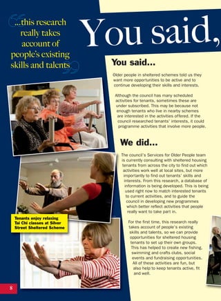 You said…
Older people in sheltered schemes told us they
want more opportunities to be active and to
continue developing their skills and interests.
Although the council has many scheduled
activities for tenants, sometimes these are
under subscribed. This may be because not
enough tenants who live in nearby schemes
are interested in the activities offered. If the
council researched tenants’ interests, it could
programme activities that involve more people.
We did…
The council’s Services for Older People team
is currently consulting with sheltered housing
tenants from across the city to find out which
activities work well at local sites, but more
importantly to find out tenants’ skills and
interests. From this research, a database of
information is being developed. This is being
used right now to match interested tenants
to current activities, and to guide the
council in developing new programmes
which better reflect activities that people
really want to take part in.
For the first time, this research really
takes account of people’s existing
skills and talents, so we can provide
opportunities for sheltered housing
tenants to set up their own groups.
This has helped to create new fishing,
swimming and crafts clubs, social
events and fundraising opportunities.
All of these activities are fun, but
also help to keep tenants active, fit
and well.
8
You said,…this research
really takes
account of
people’s existing
skills and talents
Tenants enjoy relaxing
Tai Chi classes at Silver
Street Sheltered Scheme
 