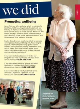 Promoting wellbeing
Karen Robinson is the wellbeing activity co-ordinator for
Northfield, Hall Green, Kings Heath, Druids Heath and
Billesley. At the Silver Street sheltered scheme in Kings
Heath, tenants asked for Tai Chi lessons. Karen was able
to work with Age Concern to deliver sessions onsite in
their community lounge. These are open to tenants, and
to members of other sheltered schemes.
Pauline Daley-Simms is a wellbeing activity co-ordinator
working across Yardley and Hodge Hill. Responding to
requests, she has helped arrange gentle exercise
classes, serving sheltered housing in Pemberley Road,
Acocks Green. Also, there is now a regular group
sharing craft skills to raise money for local, national
and international organisations.
If you live in a sheltered scheme in Yardley and
Hodge Hill and have any ideas for activities, please
contact Pauline on 0121 303 3637.
If you live in a local sheltered scheme and would
like to join in the Kings Heath Tai Chi classes,
please contact Karen on 0121 303 3637.
If you have a hobby or a skill you'd like to share
and live in Ladywood or Edgbaston, you can
contact Doris Francis on 07795 611 850.
Studies show that
Tai Chi can improve
balance, strength and
flexibility at any age
page9
we did
 