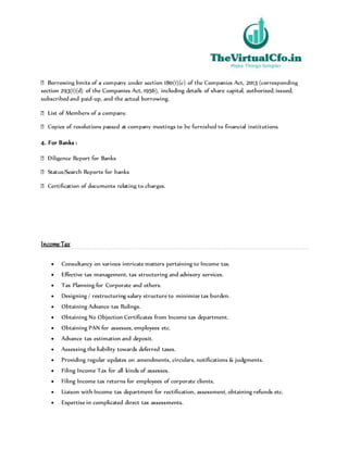 section 293(1)(d) of the Companies Act, 1956), including details of share capital, authorised, issued,
subscribed and paid-up, and the actual borrowing.
4. For Banks :
Income Tax
 Consultancy on various intricate matters pertaining to Income tax.
 Effective tax management, tax structuring and advisory services.
 Tax Planning for Corporate and others.
 Designing / restructuring salary structure to minimize tax burden.
 Obtaining Advance tax Rulings.
 Obtaining No Objection Certificates from Income tax department.
 Obtaining PAN for assesses, employees etc.
 Advance tax estimation and deposit.
 Assessing the liability towards deferred taxes.
 Providing regular updates on amendments, circulars, notifications & judgments.
 Filing Income Tax for all kinds of assesses.
 Filing Income tax returns for employees of corporate clients.
 Liaison with Income tax department for rectification, assessment, obtaining refunds etc.
 Expertise in complicated direct tax assessments.
 