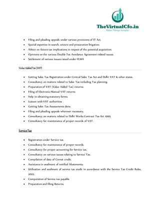  Filing and pleading appeals under various provisions of IT Act.
 Special expertise in search, seizure and prosecution litigation.
 Advice on future tax implications in respect of the potential acquisition.
 Opinions on the various Double Tax Avoidance Agreement related issues.
 Settlement of various issues raised under FEMA
Value AddedTax (VAT)
 Getting Sales Tax Registration under Central Sales Tax Act and Delhi VAT & other states.
 Consultancy on matters related to Sales Tax including Tax planning.
 Preparation of VAT (Value Added Tax) returns.
 Filing of Electronic/Manual VAT returns
 Help in obtaining statutory forms.
 Liaison with VAT authorities
 Getting Sales Tax Assessments done.
 Filing and pleading appeals wherever necessary.
 Consultancy on matters related to Delhi Works Contract Tax Act 1999.
 Consultancy for maintenance of proper records of VAT.
ServiceTax
 Registration under Service tax.
 Consultancy for maintenance of proper records.
 Consultancy for proper accounting for Service tax.
 Consultancy on various issues relating to Service Tax.
 Compilation of data of Cenvat credit.
 Assistance in availment of notified Abatements.
 Utilization and availment of service tax credit in accordance with the Service Tax Credit Rules,
2002.
 Computation of Service tax payable.
 Preparation and filing Returns.
 